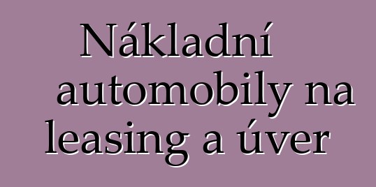 Nákladní automobily na leasing a úvěr
