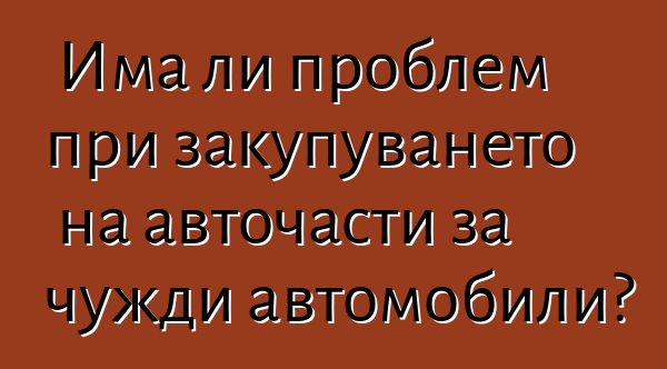 Има ли проблем при закупуването на авточасти за чужди автомобили?