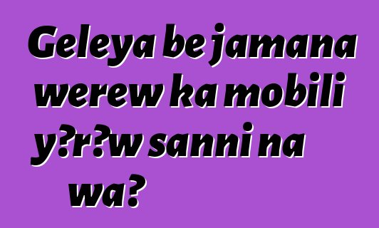 Gɛlɛya bɛ jamana wɛrɛw ka mobili yɔrɔw sanni na wa?