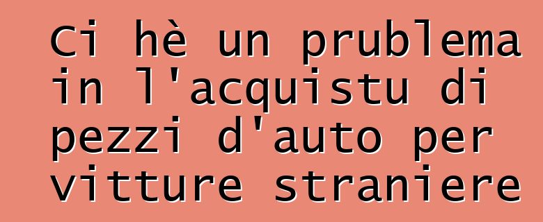 Ci hè un prublema in l'acquistu di pezzi d'auto per vitture straniere ?