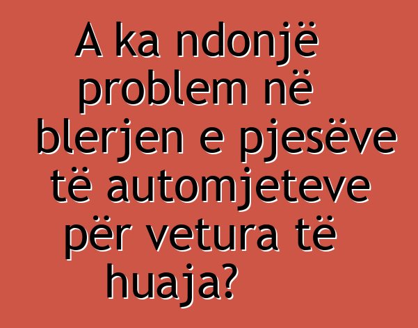 A ka ndonjë problem në blerjen e pjesëve të automjeteve për vetura të huaja?