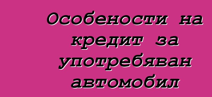 Особености на кредит за употребяван автомобил