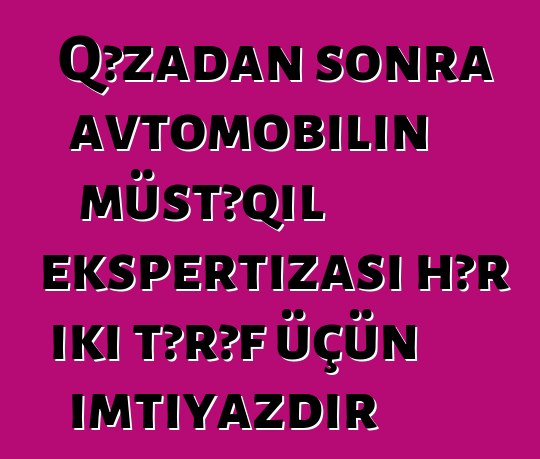 Qəzadan sonra avtomobilin müstəqil ekspertizası hər iki tərəf üçün imtiyazdır