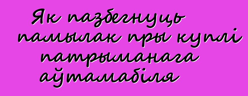 Як пазбегнуць памылак пры куплі патрыманага аўтамабіля