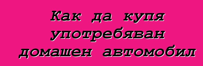 Как да купя употребяван домашен автомобил