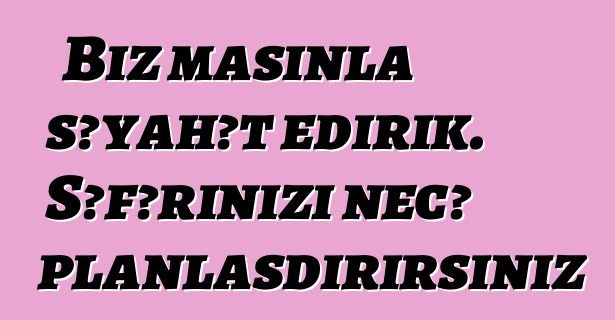 Biz maşınla səyahət edirik. Səfərinizi necə planlaşdırırsınız