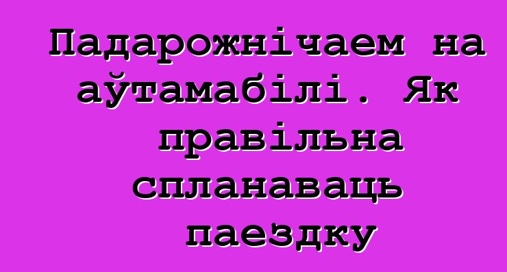 Падарожнічаем на аўтамабілі. Як правільна спланаваць паездку
