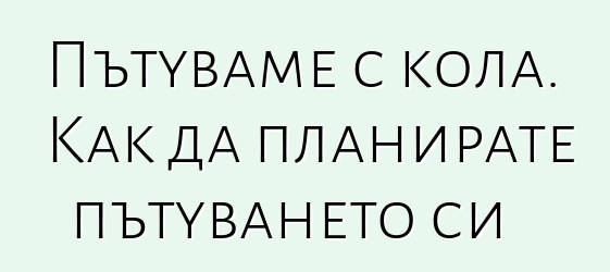 Пътуваме с кола. Как да планирате пътуването си