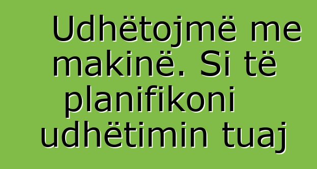 Udhëtojmë me makinë. Si të planifikoni udhëtimin tuaj