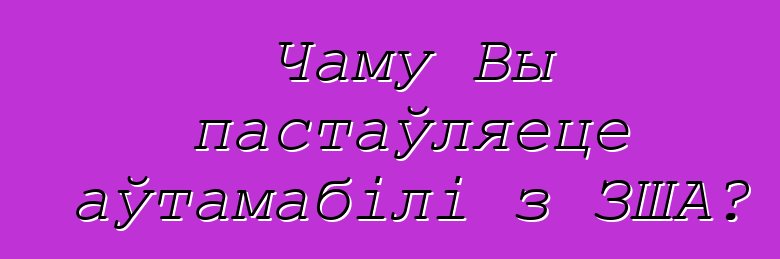 Чаму Вы пастаўляеце аўтамабілі з ЗША?