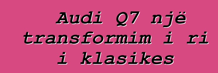 Audi Q7 një transformim i ri i klasikes