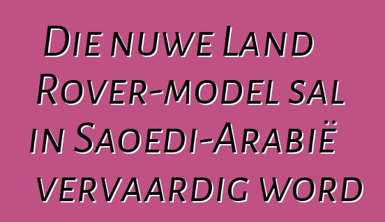 Die nuwe Land Rover-model sal in Saoedi-Arabië vervaardig word