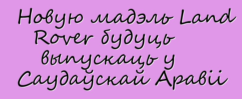Новую мадэль Land Rover будуць выпускаць у Саудаўскай Аравіі