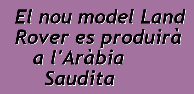 El nou model Land Rover es produirà a l'Aràbia Saudita