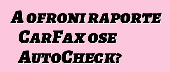 A ofroni raporte CarFax ose AutoCheck?
