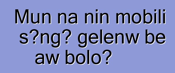 Mun na nin mobili sɔngɔ gɛlɛnw bɛ aw bolo?