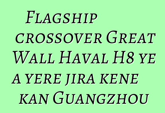Flagship crossover Great Wall Haval H8 ye a yɛrɛ jira kɛnɛ kan Guangzhou