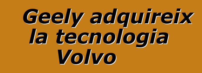 Geely adquireix la tecnologia Volvo