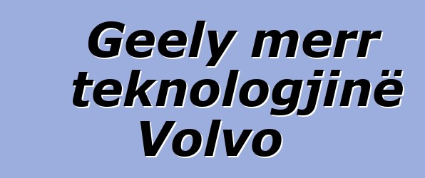 Geely merr teknologjinë Volvo