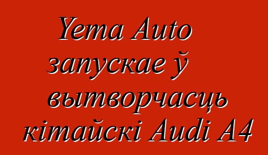 Yema Auto запускае ў вытворчасць кітайскі Audi A4