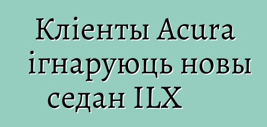 Кліенты Acura ігнаруюць новы седан ILX