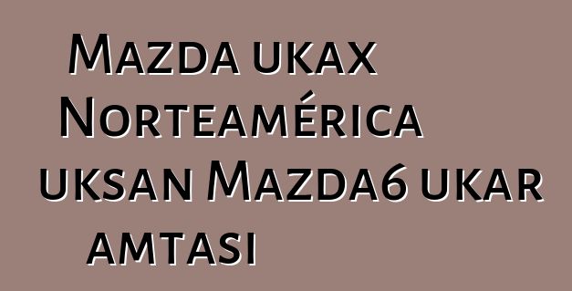 Mazda ukax Norteamérica uksan Mazda6 ukar amtasi