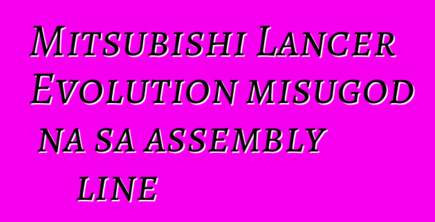 Mitsubishi Lancer Evolution misugod na sa assembly line