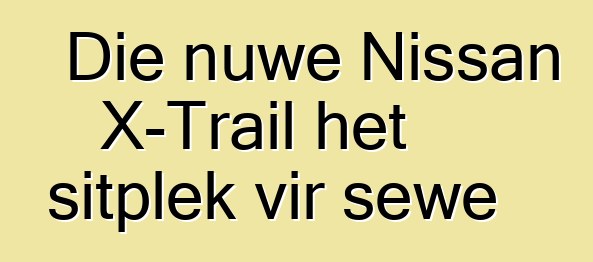 Die nuwe Nissan X-Trail het sitplek vir sewe