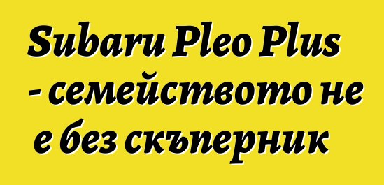 Subaru Pleo Plus - семейството не е без скъперник