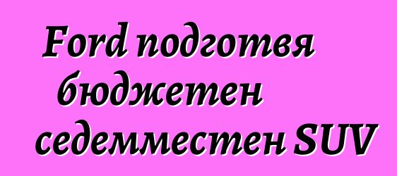 Ford подготвя бюджетен седемместен SUV