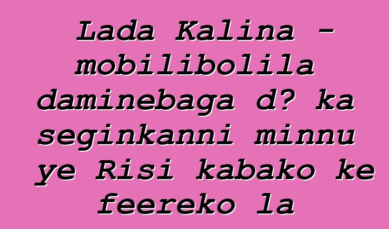 Lada Kalina - mobilibolila daminɛbaga dɔ ka seginkanni minnu ye Risi kabako kɛ fɛɛrɛko la