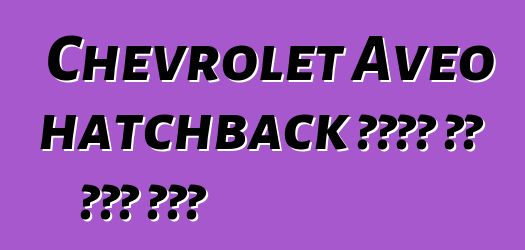 Chevrolet Aveo hatchback ቄንጠኛ እና ቆጣቢ መኪና