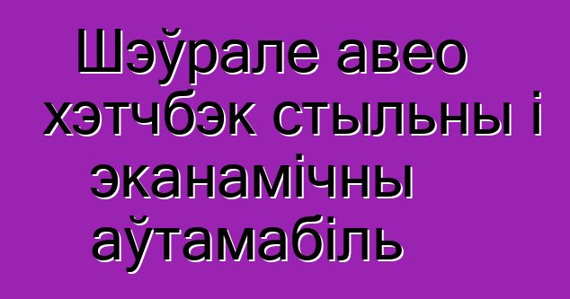 Шэўрале авео хэтчбэк стыльны і эканамічны аўтамабіль