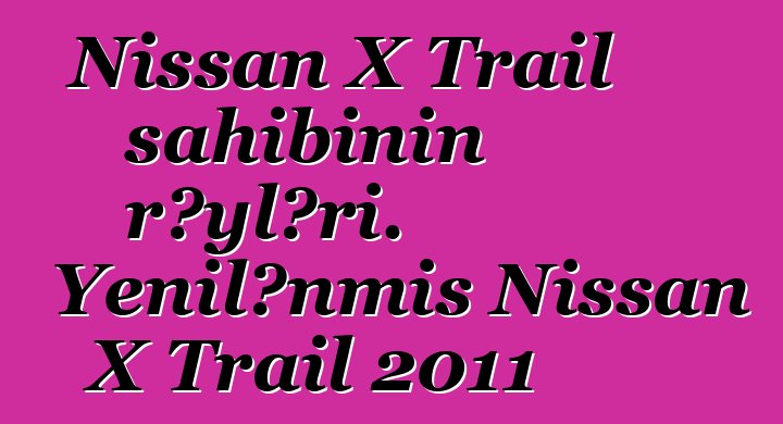 Nissan X Trail sahibinin rəyləri. Yenilənmiş Nissan X Trail 2011