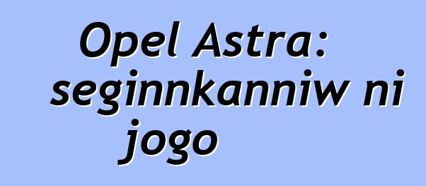 Opel Astra: seginnkanniw ni jogo