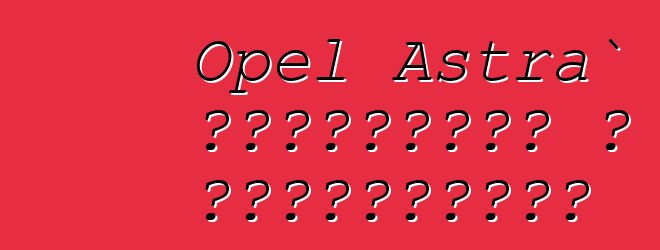 Opel Astra` ակնարկներ և բնութագրեր