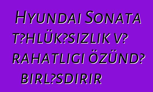 Hyundai Sonata təhlükəsizlik və rahatlığı özündə birləşdirir