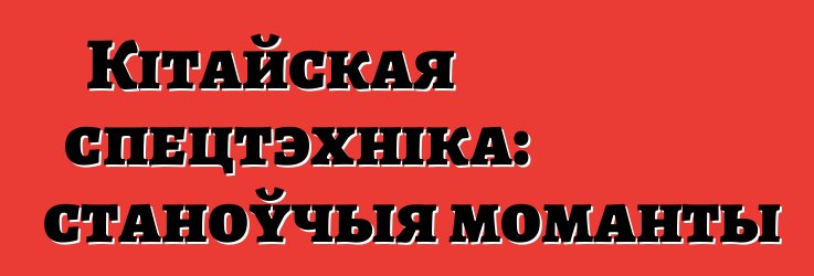 Кітайская спецтэхніка: станоўчыя моманты