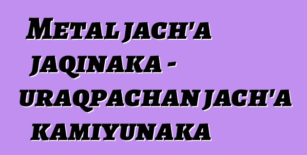 Metal jach’a jaqinaka - uraqpachan jach’a kamiyunaka