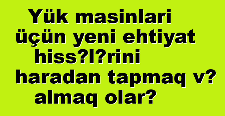 Yük maşınları üçün yeni ehtiyat hissələrini haradan tapmaq və almaq olar?