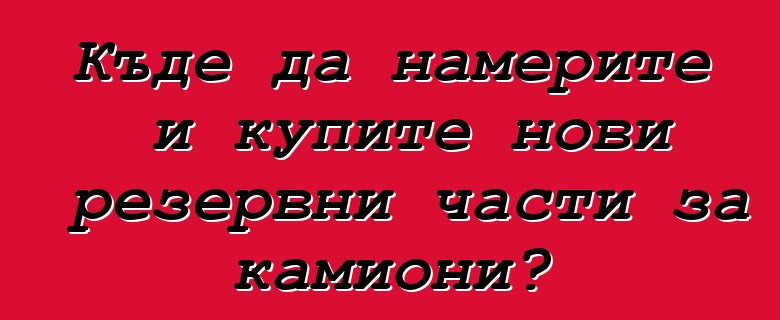 Къде да намерите и купите нови резервни части за камиони?