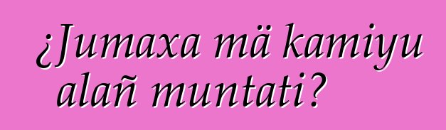 ¿Jumaxa mä kamiyu alañ muntati?