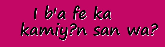 I b'a fɛ ka kamiyɔn san wa?