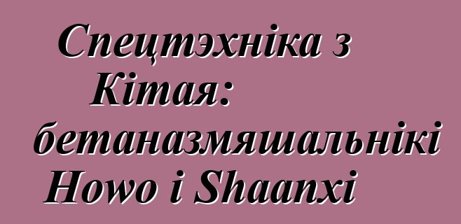 Спецтэхніка з Кітая: аўтабетаназмяшальнікі Howo і Shaanxi