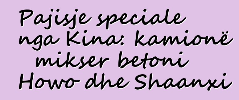 Pajisje speciale nga Kina: kamionë mikser betoni Howo dhe Shaanxi