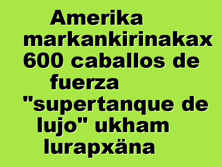 Amerika markankirinakax 600 caballos de fuerza "supertanque de lujo" ukham lurapxäna