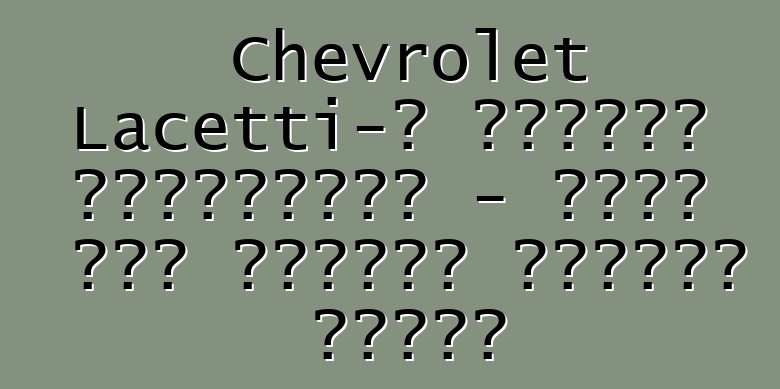 Chevrolet Lacetti-ի անկեղծ ակնարկներ - ամեն ինչ հայտնի մոդելի մասին