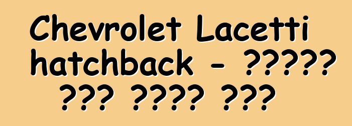 Chevrolet Lacetti hatchback - የታዋቂው ሞዴል ጥቅምና ጉዳት
