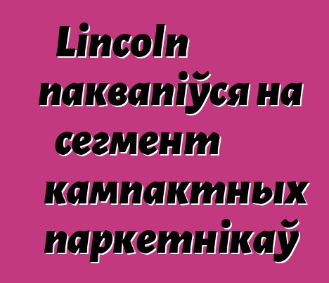 Lincoln паквапіўся на сегмент кампактных паркетнікаў