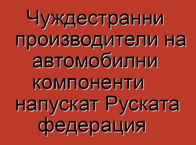 Чуждестранни производители на автомобилни компоненти напускат Руската федерация